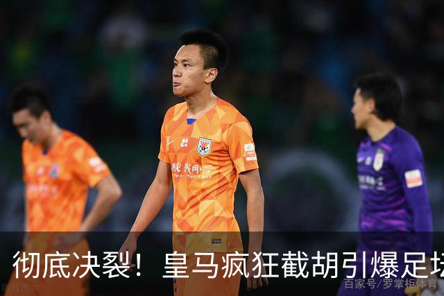 彻底决裂！皇马疯狂截胡引爆足坛！欧冠豪门当场翻脸