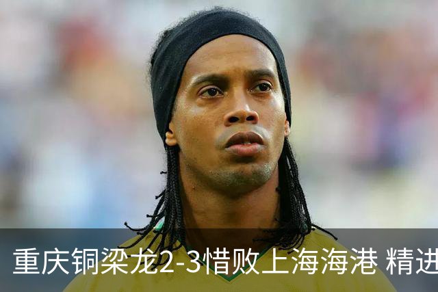 重庆铜梁龙2-3惜败上海海港 精进球技诠释虽败犹荣