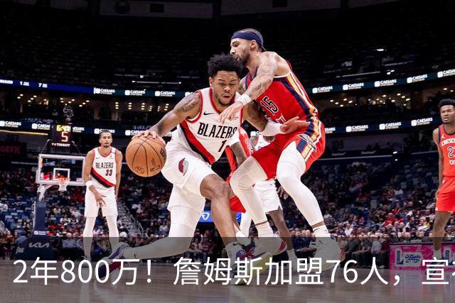 2年800万！詹姆斯加盟76人，宣布两年后退役！联盟格局又变了